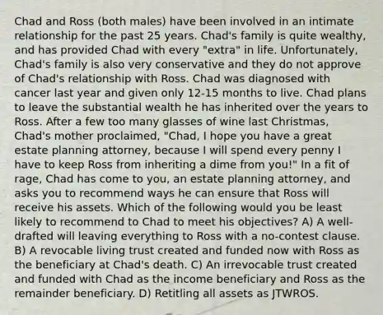 Chad and Ross (both males) have been involved in an intimate relationship for the past 25 years. Chad's family is quite wealthy, and has provided Chad with every "extra" in life. Unfortunately, Chad's family is also very conservative and they do not approve of Chad's relationship with Ross. Chad was diagnosed with cancer last year and given only 12-15 months to live. Chad plans to leave the substantial wealth he has inherited over the years to Ross. After a few too many glasses of wine last Christmas, Chad's mother proclaimed, "Chad, I hope you have a great estate planning attorney, because I will spend every penny I have to keep Ross from inheriting a dime from you!" In a fit of rage, Chad has come to you, an estate planning attorney, and asks you to recommend ways he can ensure that Ross will receive his assets. Which of the following would you be least likely to recommend to Chad to meet his objectives? A) A well-drafted will leaving everything to Ross with a no-contest clause. B) A revocable living trust created and funded now with Ross as the beneficiary at Chad's death. C) An irrevocable trust created and funded with Chad as the income beneficiary and Ross as the remainder beneficiary. D) Retitling all assets as JTWROS.