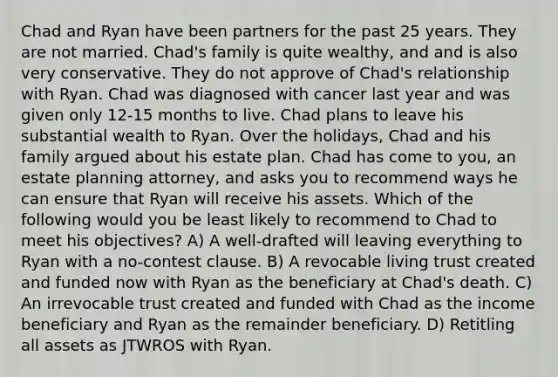 Chad and Ryan have been partners for the past 25 years. They are not married. Chad's family is quite wealthy, and and is also very conservative. They do not approve of Chad's relationship with Ryan. Chad was diagnosed with cancer last year and was given only 12-15 months to live. Chad plans to leave his substantial wealth to Ryan. Over the holidays, Chad and his family argued about his estate plan. Chad has come to you, an estate planning attorney, and asks you to recommend ways he can ensure that Ryan will receive his assets. Which of the following would you be least likely to recommend to Chad to meet his objectives? A) A well-drafted will leaving everything to Ryan with a no-contest clause. B) A revocable living trust created and funded now with Ryan as the beneficiary at Chad's death. C) An irrevocable trust created and funded with Chad as the income beneficiary and Ryan as the remainder beneficiary. D) Retitling all assets as JTWROS with Ryan.