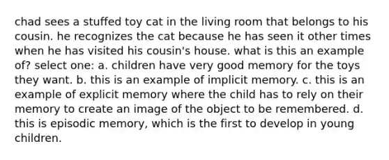 chad sees a stuffed toy cat in the living room that belongs to his cousin. he recognizes the cat because he has seen it other times when he has visited his cousin's house. what is this an example of? select one: a. children have very good memory for the toys they want. b. this is an example of implicit memory. c. this is an example of explicit memory where the child has to rely on their memory to create an image of the object to be remembered. d. this is episodic memory, which is the first to develop in young children.