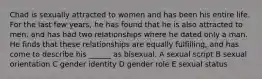 Chad is sexually attracted to women and has been his entire life. For the last few years, he has found that he is also attracted to men, and has had two relationships where he dated only a man. He finds that these relationships are equally fulfilling, and has come to describe his ______ as bisexual. A sexual script B sexual orientation C gender identity D gender role E sexual status