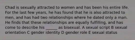 Chad is sexually attracted to women and has been his entire life. For the last few years, he has found that he is also attracted to men, and has had two relationships where he dated only a man. He finds that these relationships are equally fulfilling, and has come to describe his ______ as bisexual. A sexual script B sexual orientation C gender identity D gender role E sexual status