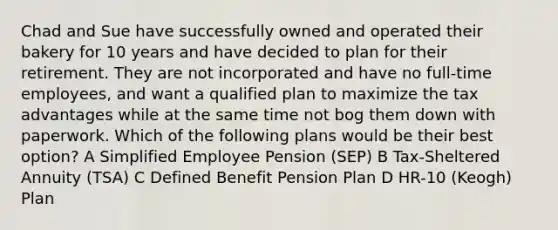 Chad and Sue have successfully owned and operated their bakery for 10 years and have decided to plan for their retirement. They are not incorporated and have no full-time employees, and want a qualified plan to maximize the tax advantages while at the same time not bog them down with paperwork. Which of the following plans would be their best option? A Simplified Employee Pension (SEP) B Tax-Sheltered Annuity (TSA) C Defined Benefit Pension Plan D HR-10 (Keogh) Plan