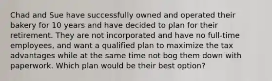 Chad and Sue have successfully owned and operated their bakery for 10 years and have decided to plan for their retirement. They are not incorporated and have no full-time employees, and want a qualified plan to maximize the tax advantages while at the same time not bog them down with paperwork. Which plan would be their best option?