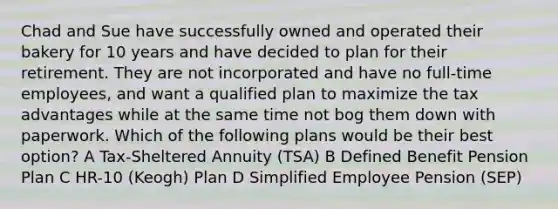 Chad and Sue have successfully owned and operated their bakery for 10 years and have decided to plan for their retirement. They are not incorporated and have no full-time employees, and want a qualified plan to maximize the tax advantages while at the same time not bog them down with paperwork. Which of the following plans would be their best option? A Tax-Sheltered Annuity (TSA) B Defined Benefit Pension Plan C HR-10 (Keogh) Plan D Simplified Employee Pension (SEP)