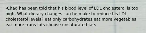 -Chad has been told that his blood level of LDL cholesterol is too high. What dietary changes can he make to reduce his LDL cholesterol levels? eat only carbohydrates eat more vegetables eat more trans fats choose unsaturated fats