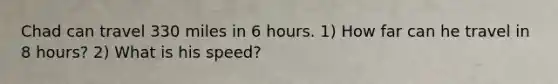 Chad can travel 330 miles in 6 hours. 1) How far can he travel in 8 hours? 2) What is his speed?