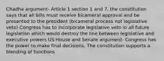 Chadha argument- Article 1 section 1 and 7, the constitution says that all bills must receive bicameral approval and be presented to the president (bicameral process not legislative veto) Congress has to incorporate legislative veto in all future legislation which would destroy the line between legislative and executive powers US House and Senate argument- Congress has the power to make final decisions. The constitution supports a blending of functions