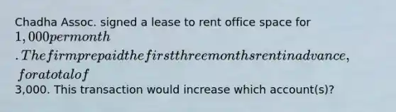 Chadha Assoc. signed a lease to rent office space for 1,000 per month. The firm prepaid the first three months rent in advance, for a total of3,000. This transaction would increase which account(s)?