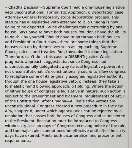 • Chadha Decision—Supreme Court held a one-house legislative veto unconstitutional. Formalistic Approach. o Deportation case. Attorney General temporarily stops deportation process. This statute has a legislative veto attached to it. o Chadha is now going to be deported. So he challenges this overturning by one house. Says have to have both houses. You don't have the ability to do this by yourself. Should have to go through both houses and President. o Court says—there are some things that the houses can do by themselves such as impeaching, Supreme Court justices, and treaties. But, those don't include legislation. Therefore, can't do in this case. o DISSENT: Justice White—pragmatic approach suggests that since Congress had unconstitutionally delegated away its real legislative power, it's not unconstitutional; it's constitutionally sound to allow congress to recapture some of its originally assigned legislative authority through the one house legislative veto. o Instead, they take a formalistic mind blowing approach. o Holding: Where the action of either house of congress is legislative in nature, such action is subject to the presentment and bicameral requirements of Art. I of the Constitution. After Chadha—All legislative vetoes are unconstitutional. Congress created a new procedure in the new APA, chapter 8, under which agency rules can be rejected by a resolution that passes both houses of Congress and is presented to the President. Resolution must be introduced to Congress within sixty session days of Congress receiving notice of the rule and the major rules cannot become effective until after the sixty days have expired. Meets both bicameralism and presentment requirements.