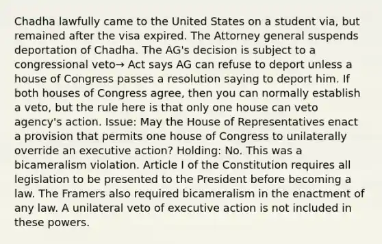 Chadha lawfully came to the United States on a student via, but remained after the visa expired. The Attorney general suspends deportation of Chadha. The AG's decision is subject to a congressional veto→ Act says AG can refuse to deport unless a house of Congress passes a resolution saying to deport him. If both houses of Congress agree, then you can normally establish a veto, but the rule here is that only one house can veto agency's action. Issue: May the House of Representatives enact a provision that permits one house of Congress to unilaterally override an executive action? Holding: No. This was a bicameralism violation. Article I of the Constitution requires all legislation to be presented to the President before becoming a law. The Framers also required bicameralism in the enactment of any law. A unilateral veto of executive action is not included in these powers.