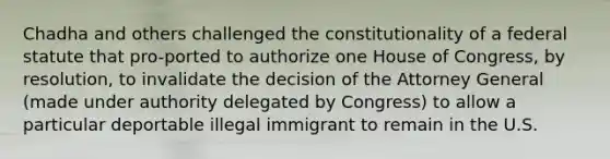 Chadha and others challenged the constitutionality of a federal statute that pro-ported to authorize one House of Congress, by resolution, to invalidate the decision of the Attorney General (made under authority delegated by Congress) to allow a particular deportable illegal immigrant to remain in the U.S.