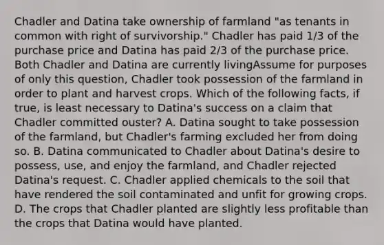 Chadler and Datina take ownership of farmland "as tenants in common with right of survivorship." Chadler has paid 1/3 of the purchase price and Datina has paid 2/3 of the purchase price. Both Chadler and Datina are currently livingAssume for purposes of only this question, Chadler took possession of the farmland in order to plant and harvest crops. Which of the following facts, if true, is least necessary to Datina's success on a claim that Chadler committed ouster? A. Datina sought to take possession of the farmland, but Chadler's farming excluded her from doing so. B. Datina communicated to Chadler about Datina's desire to possess, use, and enjoy the farmland, and Chadler rejected Datina's request. C. Chadler applied chemicals to the soil that have rendered the soil contaminated and unfit for growing crops. D. The crops that Chadler planted are slightly less profitable than the crops that Datina would have planted.