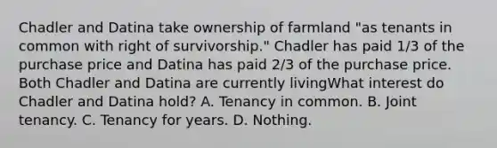 Chadler and Datina take ownership of farmland "as tenants in common with right of survivorship." Chadler has paid 1/3 of the purchase price and Datina has paid 2/3 of the purchase price. Both Chadler and Datina are currently livingWhat interest do Chadler and Datina hold? A. Tenancy in common. B. Joint tenancy. C. Tenancy for years. D. Nothing.