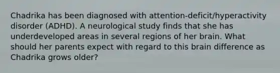 Chadrika has been diagnosed with attention-deficit/hyperactivity disorder (ADHD). A neurological study finds that she has underdeveloped areas in several regions of her brain. What should her parents expect with regard to this brain difference as Chadrika grows older?