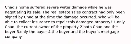 Chad's home suffered severe water damage while he was negotiating its sale. The real estate sales contract had only been signed by Chad at the time the damage occurred. Who will be able to collect insurance to repair this damaged property? 1.only Chad, the current owner of the property 2.both Chad and the buyer 3.only the buyer 4.the buyer and the buyer's mortgage company