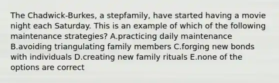 The Chadwick-Burkes, a stepfamily, have started having a movie night each Saturday. This is an example of which of the following maintenance strategies? A.practicing daily maintenance B.avoiding triangulating family members C.forging new bonds with individuals D.creating new family rituals E.none of the options are correct