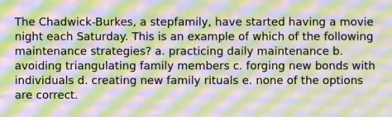 The Chadwick-Burkes, a stepfamily, have started having a movie night each Saturday. This is an example of which of the following maintenance strategies? a. practicing daily maintenance b. avoiding triangulating family members c. forging new bonds with individuals d. creating new family rituals e. none of the options are correct.