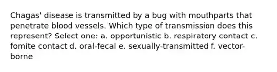 Chagas' disease is transmitted by a bug with mouthparts that penetrate blood vessels. Which type of transmission does this represent? Select one: a. opportunistic b. respiratory contact c. fomite contact d. oral-fecal e. sexually-transmitted f. vector-borne