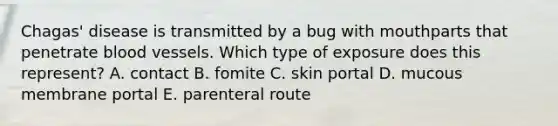 Chagas' disease is transmitted by a bug with mouthparts that penetrate blood vessels. Which type of exposure does this represent? A. contact B. fomite C. skin portal D. mucous membrane portal E. parenteral route