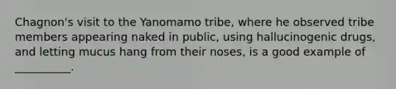 Chagnon's visit to the Yanomamo tribe, where he observed tribe members appearing naked in public, using hallucinogenic drugs, and letting mucus hang from their noses, is a good example of __________.