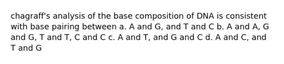 chagraff's analysis of the base composition of DNA is consistent with base pairing between a. A and G, and T and C b. A and A, G and G, T and T, C and C c. A and T, and G and C d. A and C, and T and G