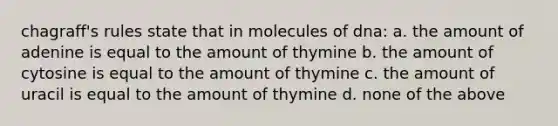 chagraff's rules state that in molecules of dna: a. the amount of adenine is equal to the amount of thymine b. the amount of cytosine is equal to the amount of thymine c. the amount of uracil is equal to the amount of thymine d. none of the above