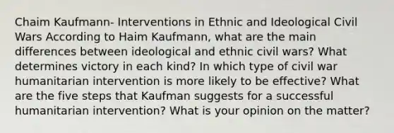 Chaim Kaufmann- Interventions in Ethnic and Ideological Civil Wars According to Haim Kaufmann, what are the main differences between ideological and ethnic civil wars? What determines victory in each kind? In which type of civil war humanitarian intervention is more likely to be effective? What are the five steps that Kaufman suggests for a successful humanitarian intervention? What is your opinion on the matter?