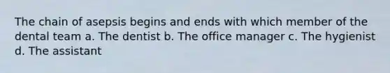 The chain of asepsis begins and ends with which member of the dental team a. The dentist b. The office manager c. The hygienist d. The assistant