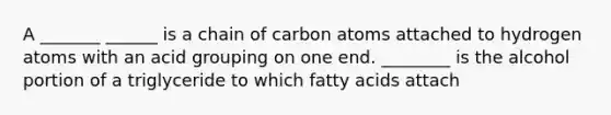 A _______ ______ is a chain of carbon atoms attached to hydrogen atoms with an acid grouping on one end. ________ is the alcohol portion of a triglyceride to which fatty acids attach