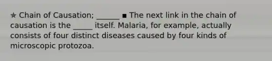 ✯ Chain of Causation; ______ ▪︎ The next link in the chain of causation is the _____ itself. Malaria, for example, actually consists of four distinct diseases caused by four kinds of microscopic protozoa.