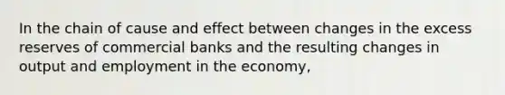 In the chain of cause and effect between changes in the excess reserves of commercial banks and the resulting changes in output and employment in the economy,