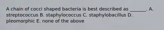 A chain of cocci shaped bacteria is best described as _______. A. streptococcus B. staphylococcus C. staphylobacillus D. pleomorphic E. none of the above