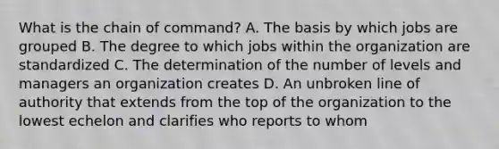 What is the chain of command? A. The basis by which jobs are grouped B. The degree to which jobs within the organization are standardized C. The determination of the number of levels and managers an organization creates D. An unbroken line of authority that extends from the top of the organization to the lowest echelon and clarifies who reports to whom