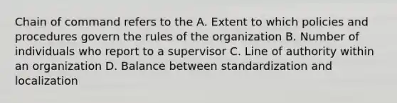 Chain of command refers to the A. Extent to which policies and procedures govern the rules of the organization B. Number of individuals who report to a supervisor C. Line of authority within an organization D. Balance between standardization and localization