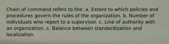 Chain of command refers to the: a. Extent to which policies and procedures govern the rules of the organization. b. Number of individuals who report to a supervisor. c. Line of authority with an organization. c. Balance between standardization and localization.