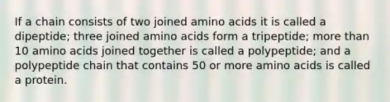 If a chain consists of two joined amino acids it is called a dipeptide; three joined amino acids form a tripeptide; more than 10 amino acids joined together is called a polypeptide; and a polypeptide chain that contains 50 or more amino acids is called a protein.