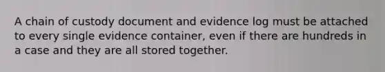 A chain of custody document and evidence log must be attached to every single evidence container, even if there are hundreds in a case and they are all stored together.