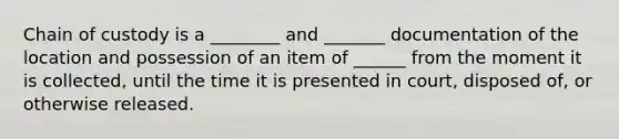 Chain of custody is a ________ and _______ documentation of the location and possession of an item of ______ from the moment it is collected, until the time it is presented in court, disposed of, or otherwise released.