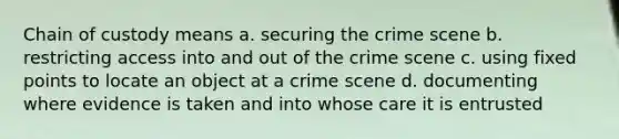 Chain of custody means a. securing the crime scene b. restricting access into and out of the crime scene c. using fixed points to locate an object at a crime scene d. documenting where evidence is taken and into whose care it is entrusted