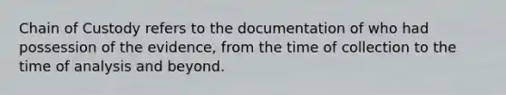 Chain of Custody refers to the documentation of who had possession of the evidence, from the time of collection to the time of analysis and beyond.