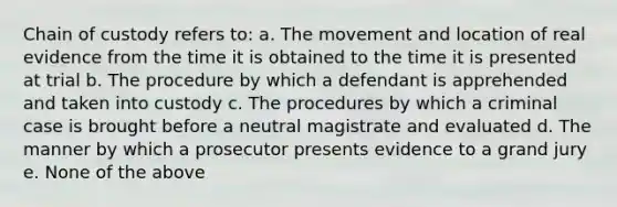 Chain of custody refers to: a. The movement and location of real evidence from the time it is obtained to the time it is presented at trial b. The procedure by which a defendant is apprehended and taken into custody c. The procedures by which a criminal case is brought before a neutral magistrate and evaluated d. The manner by which a prosecutor presents evidence to a grand jury e. None of the above