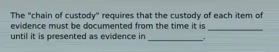 The "chain of custody" requires that the custody of each item of evidence must be documented from the time it is ______________ until it is presented as evidence in ______________.