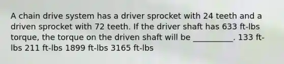 A chain drive system has a driver sprocket with 24 teeth and a driven sprocket with 72 teeth. If the driver shaft has 633 ft-lbs torque, the torque on the driven shaft will be __________. 133 ft-lbs 211 ft-lbs 1899 ft-lbs 3165 ft-lbs