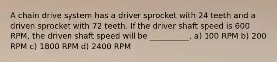 A chain drive system has a driver sprocket with 24 teeth and a driven sprocket with 72 teeth. If the driver shaft speed is 600 RPM, the driven shaft speed will be __________. a) 100 RPM b) 200 RPM c) 1800 RPM d) 2400 RPM