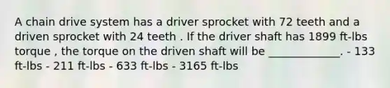 A chain drive system has a driver sprocket with 72 teeth and a driven sprocket with 24 teeth . If the driver shaft has 1899 ft-lbs torque , the torque on the driven shaft will be _____________. - 133 ft-lbs - 211 ft-lbs - 633 ft-lbs - 3165 ft-lbs