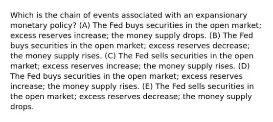 Which is the chain of events associated with an expansionary monetary policy? (A) The Fed buys securities in the open market; excess reserves increase; the money supply drops. (B) The Fed buys securities in the open market; excess reserves decrease; the money supply rises. (C) The Fed sells securities in the open market; excess reserves increase; the money supply rises. (D) The Fed buys securities in the open market; excess reserves increase; the money supply rises. (E) The Fed sells securities in the open market; excess reserves decrease; the money supply drops.