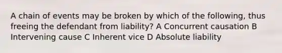 A chain of events may be broken by which of the following, thus freeing the defendant from liability? A Concurrent causation B Intervening cause C Inherent vice D Absolute liability