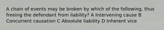 A chain of events may be broken by which of the following, thus freeing the defendant from liability? A Intervening cause B Concurrent causation C Absolute liability D Inherent vice