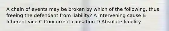 A chain of events may be broken by which of the following, thus freeing the defendant from liability? A Intervening cause B Inherent vice C Concurrent causation D Absolute liability