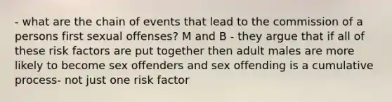 - what are the chain of events that lead to the commission of a persons first sexual offenses? M and B - they argue that if all of these risk factors are put together then adult males are more likely to become sex offenders and sex offending is a cumulative process- not just one risk factor